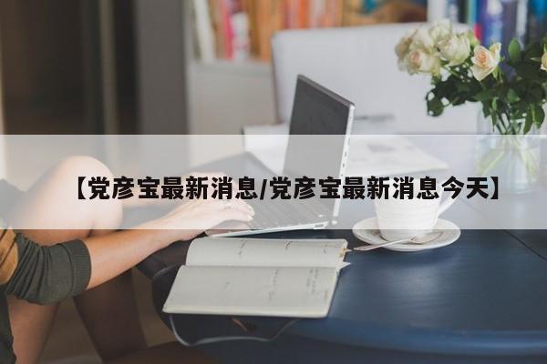【党彦宝最新消息/党彦宝最新消息今天】