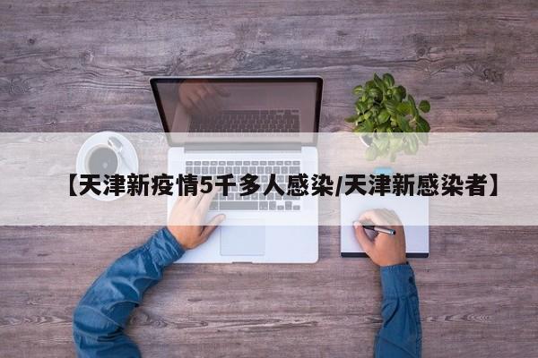 【天津新疫情5千多人感染/天津新感染者】