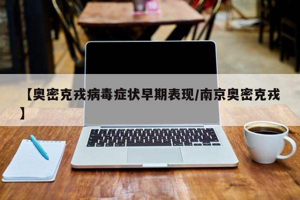 【奥密克戎病毒症状早期表现/南京奥密克戎】