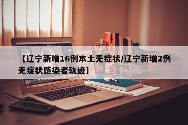 【辽宁新增16例本土无症状/辽宁新增2例无症状感染者轨迹】