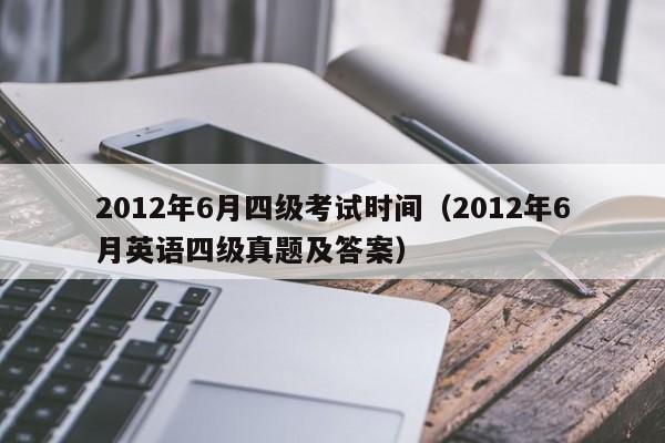 2012年6月四级考试时间(2012年6月英语四级真题及答案)
