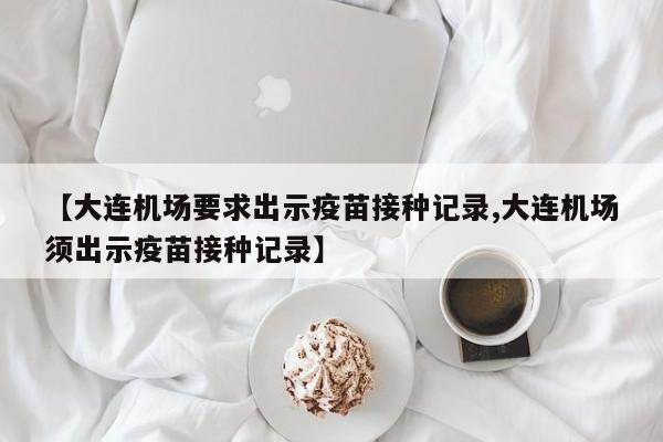 【大连机场要求出示疫苗接种记录,大连机场须出示疫苗接种记录】