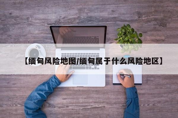 【缅甸风险地图/缅甸属于什么风险地区】