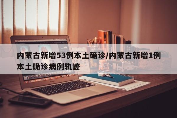 内蒙古新增53例本土确诊/内蒙古新增1例本土确诊病例轨迹