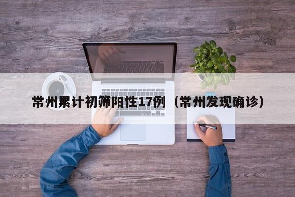 常州累计初筛阳性17例(常州发现确诊)