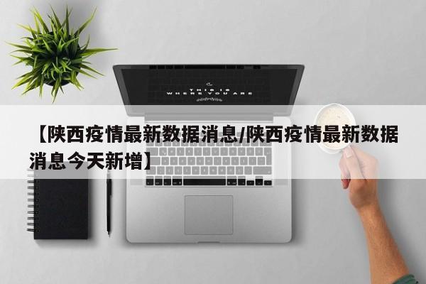 【陕西疫情最新数据消息/陕西疫情最新数据消息今天新增】