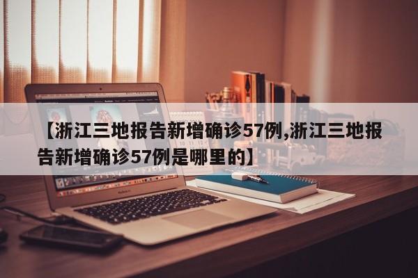【浙江三地报告新增确诊57例,浙江三地报告新增确诊57例是哪里的】