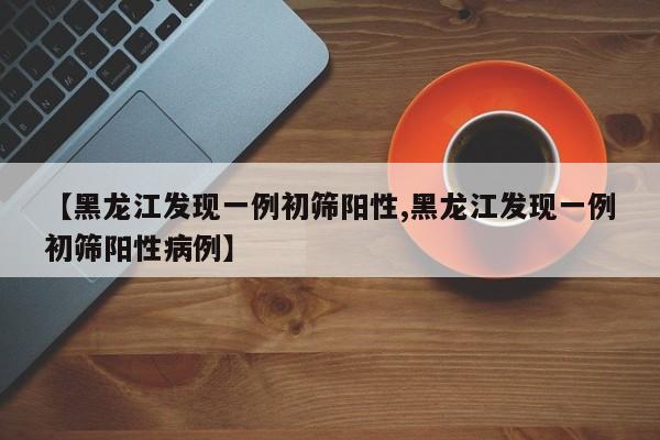 【黑龙江发现一例初筛阳性,黑龙江发现一例初筛阳性病例】