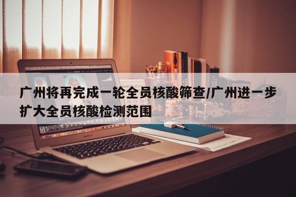 广州将再完成一轮全员核酸筛查/广州进一步扩大全员核酸检测范围