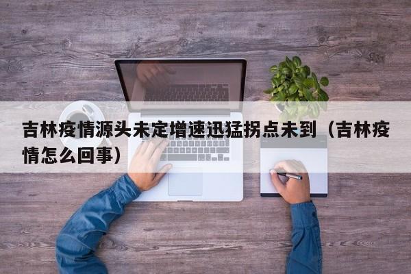 吉林疫情源头未定增速迅猛拐点未到(吉林疫情怎么回事)
