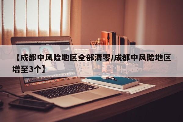 【成都中风险地区全部清零/成都中风险地区增至3个】
