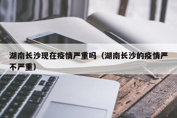 湖南长沙现在疫情严重吗(湖南长沙的疫情严不严重)