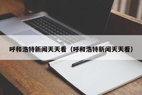 呼和浩特新闻天天看(呼和浩特新闻天天看)