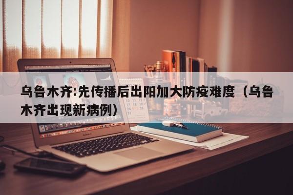 乌鲁木齐:先传播后出阳加大防疫难度(乌鲁木齐出现新病例)