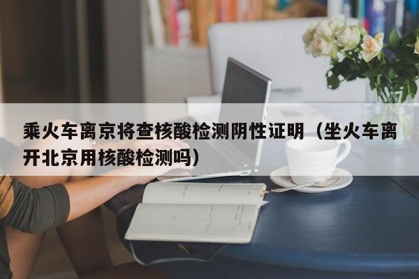 乘火车离京将查核酸检测阴性证明(坐火车离开北京用核酸检测吗)