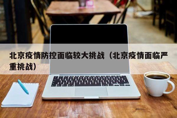 北京疫情防控面临较大挑战(北京疫情面临严重挑战)