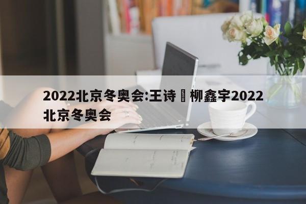 2022北京冬奥会:王诗玥柳鑫宇2022北京冬奥会