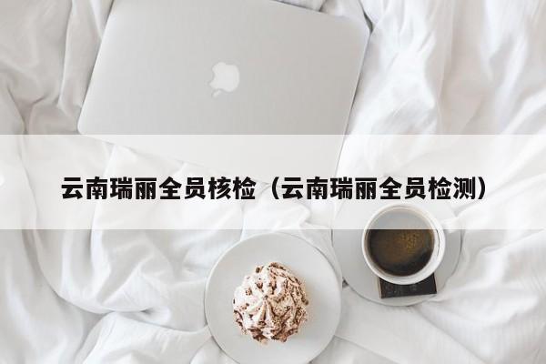 云南瑞丽全员核检(云南瑞丽全员检测)