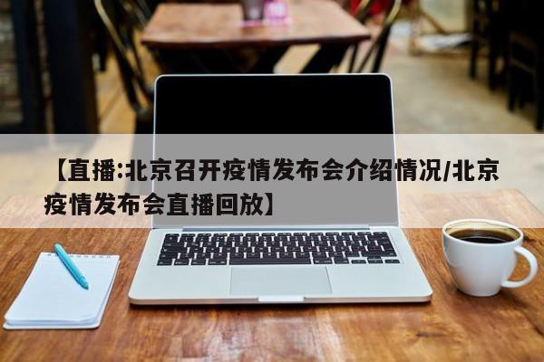 【直播:北京召开疫情发布会介绍情况/北京疫情发布会直播回放】