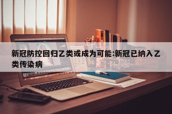 新冠防控回归乙类或成为可能:新冠已纳入乙类传染病