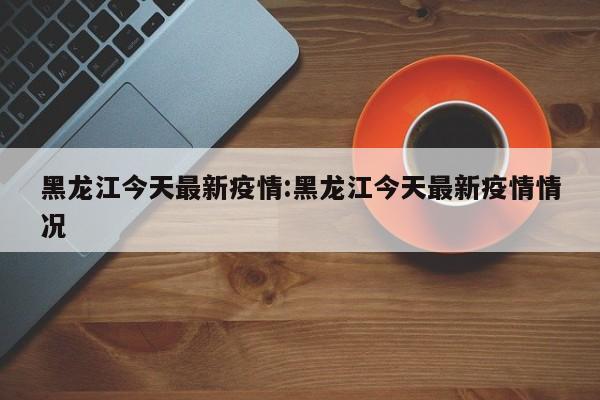 黑龙江今天最新疫情:黑龙江今天最新疫情情况