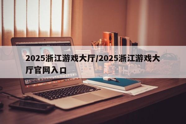 2025浙江游戏大厅/2025浙江游戏大厅官网入口