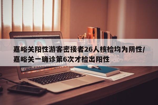 嘉峪关阳性游客密接者26人核检均为阴性/嘉峪关一确诊第6次才检出阳性