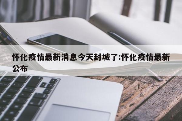 怀化疫情最新消息今天封城了:怀化疫情最新公布