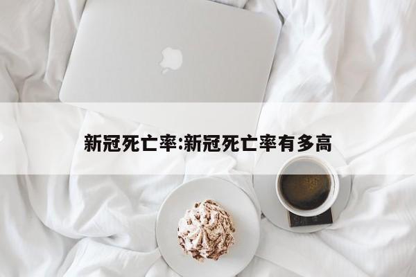 新冠死亡率:新冠死亡率有多高