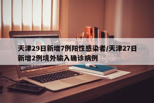 天津29日新增7例阳性感染者/天津27日新增2例境外输入确诊病例