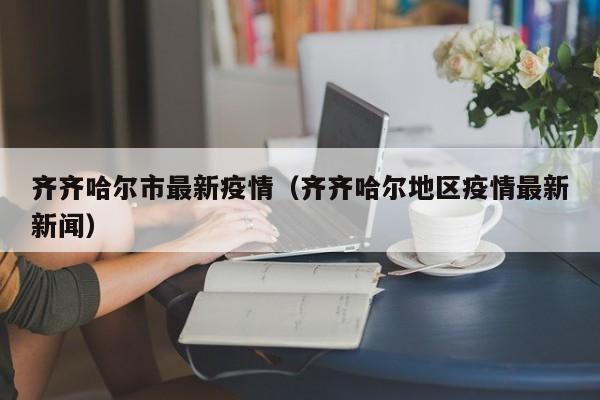 齐齐哈尔市最新疫情(齐齐哈尔地区疫情最新新闻)