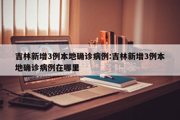 吉林新增3例本地确诊病例:吉林新增3例本地确诊病例在哪里