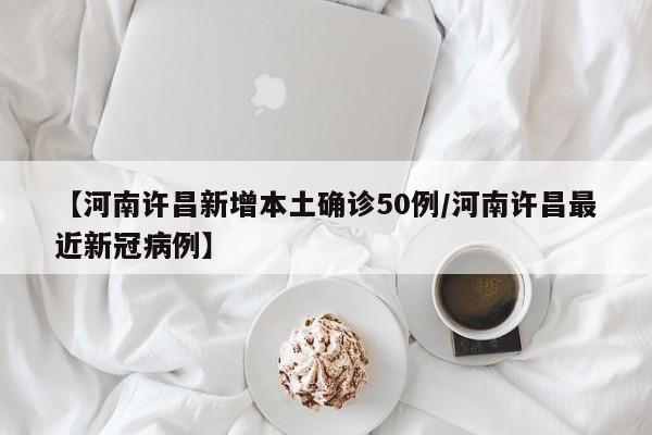 【河南许昌新增本土确诊50例/河南许昌最近新冠病例】