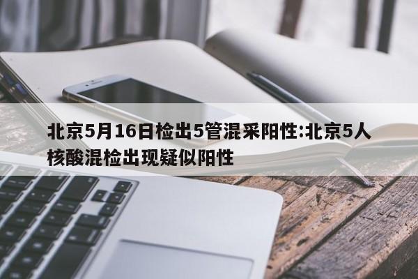 北京5月16日检出5管混采阳性:北京5人核酸混检出现疑似阳性