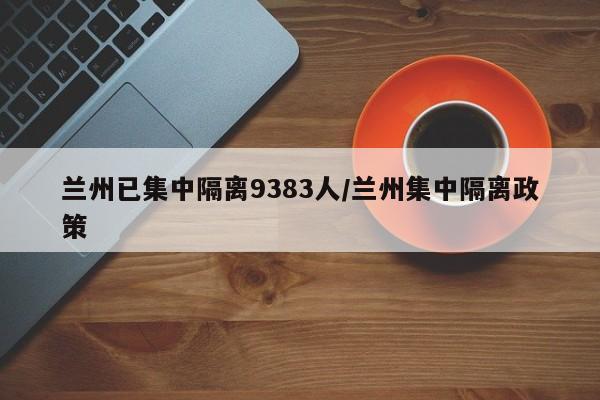 兰州已集中隔离9383人/兰州集中隔离政策