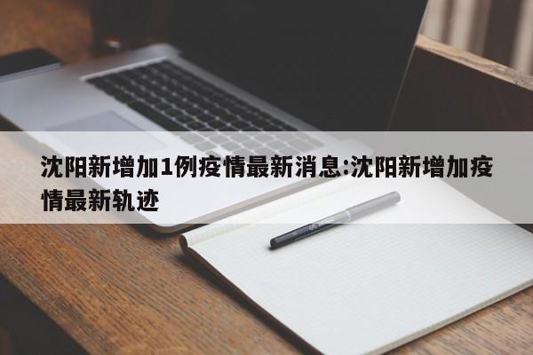 沈阳新增加1例疫情最新消息:沈阳新增加疫情最新轨迹