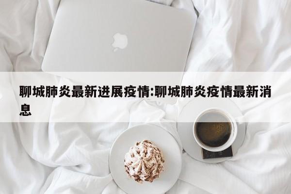 聊城肺炎最新进展疫情:聊城肺炎疫情最新消息