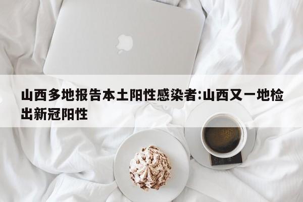 山西多地报告本土阳性感染者:山西又一地检出新冠阳性