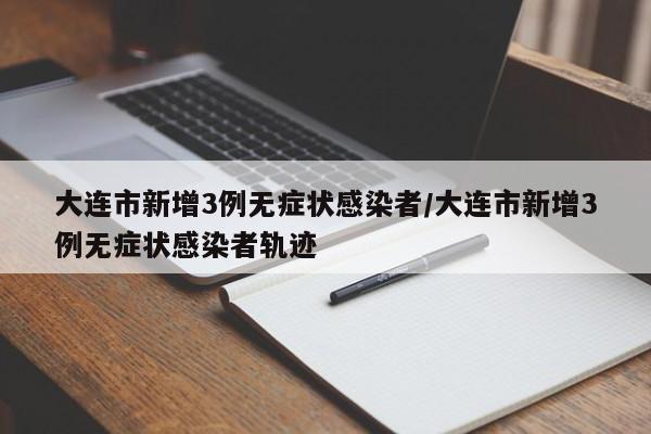 大连市新增3例无症状感染者/大连市新增3例无症状感染者轨迹