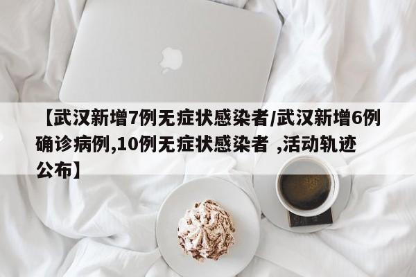 【武汉新增7例无症状感染者/武汉新增6例确诊病例,10例无症状感染者 ,活动轨迹公布】