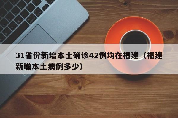 31省份新增本土确诊42例均在福建(福建新增本土病例多少)