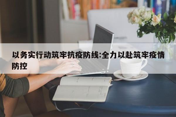 以务实行动筑牢抗疫防线:全力以赴筑牢疫情防控