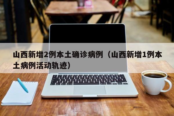 山西新增2例本土确诊病例（山西新增1例本土病例活动轨迹）