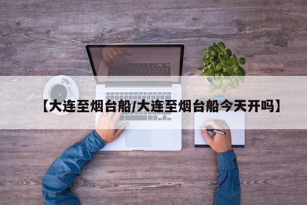 【大连至烟台船/大连至烟台船今天开吗】