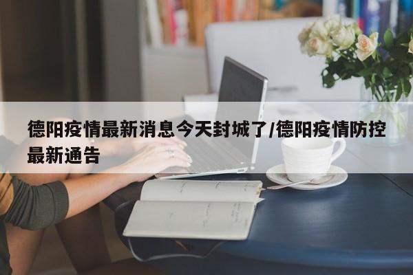 德阳疫情最新消息今天封城了/德阳疫情防控最新通告