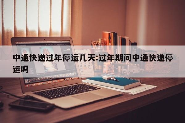 中通快递过年停运几天:过年期间中通快递停运吗