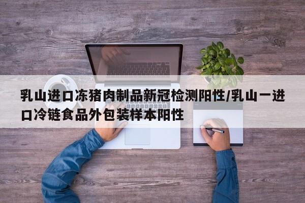 乳山进口冻猪肉制品新冠检测阳性/乳山一进口冷链食品外包装样本阳性