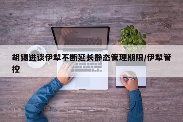 胡锡进谈伊犁不断延长静态管理期限/伊犁管控
