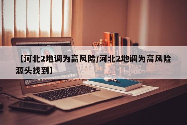 【河北2地调为高风险/河北2地调为高风险源头找到】