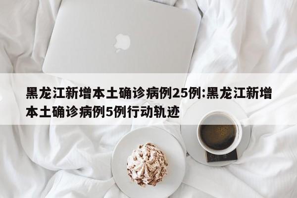 黑龙江新增本土确诊病例25例:黑龙江新增本土确诊病例5例行动轨迹